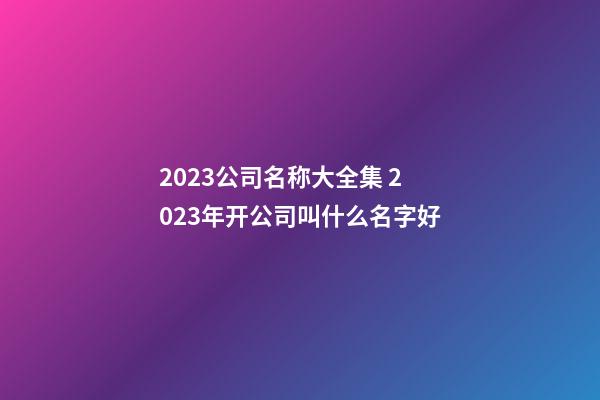 2023公司名称大全集 2023年开公司叫什么名字好-第1张-公司起名-玄机派